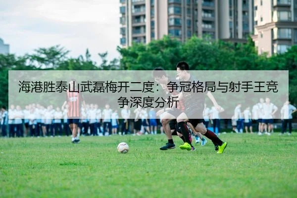 海港胜泰山武磊梅开二度：争冠格局与射手王竞争深度分析